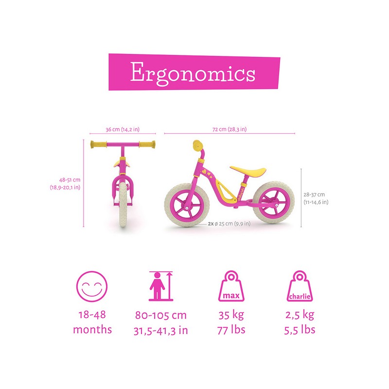 Charlie je  zelo lahek poganjalec z EVA gumami, odpornimi na predrtje. Z visokokakovostnim kovinskim okvirjem tehta samo 2,5 kg. Kot nalašč za trening motoričnih spretnosti vašega malčka, za ravnotežje in za učenje krmiljenja. 